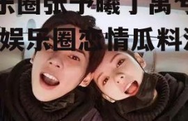 娱乐圈张予曦丁禹兮吃瓜,娱乐圈恋情瓜料满满