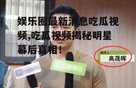 娱乐圈最新消息吃瓜视频,吃瓜视频揭秘明星幕后真相！
