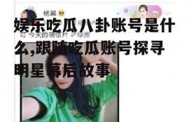 娱乐吃瓜八卦账号是什么,跟随吃瓜账号探寻明星幕后故事