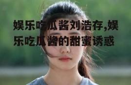 娱乐吃瓜酱刘浩存,娱乐吃瓜酱的甜蜜诱惑