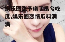 娱乐圈张予曦丁禹兮吃瓜,娱乐圈恋情瓜料满满