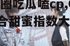 娱乐圈吃瓜嗑cp,CP组合甜蜜指数大揭秘