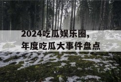 2024吃瓜娱乐圈,年度吃瓜大事件盘点