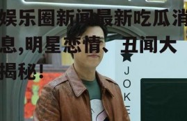娱乐圈新闻最新吃瓜消息,明星恋情、丑闻大揭秘！