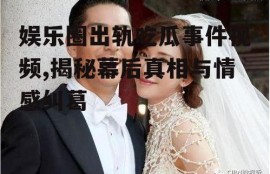 娱乐圈出轨吃瓜事件视频,揭秘幕后真相与情感纠葛