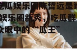 吃瓜娱乐圈陈哲远是谁,娱乐圈新秀，吃瓜群众眼中的“瓜王”