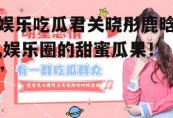 娱乐吃瓜君关晓彤鹿晗,娱乐圈的甜蜜瓜果!”