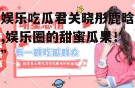 娱乐吃瓜君关晓彤鹿晗,娱乐圈的甜蜜瓜果！”