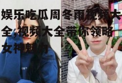 娱乐吃瓜周冬雨视频大全,视频大全带你领略女神魅力