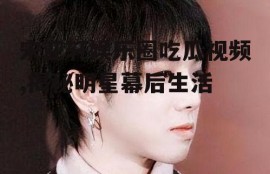 宋亚轩娱乐圈吃瓜视频,揭秘明星幕后生活