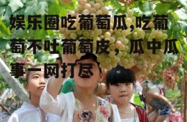 娱乐圈吃葡萄瓜,吃葡萄不吐葡萄皮，瓜中瓜事一网打尽