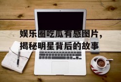 娱乐圈吃瓜有感图片,揭秘明星背后的故事