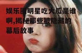 娱乐圈明星吃大瓜是谁啊,揭秘那些被隐藏的幕后故事