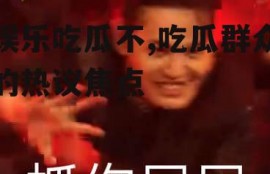 娱乐吃瓜不,吃瓜群众的热议焦点