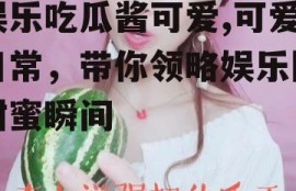 娱乐吃瓜酱可爱,可爱日常，带你领略娱乐圈甜蜜瞬间