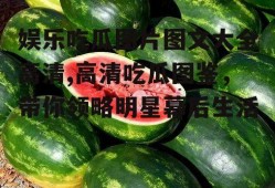 娱乐吃瓜图片图文大全高清,高清吃瓜图鉴,带你领略明星幕后生活