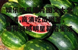 娱乐吃瓜图片图文大全高清,高清吃瓜图鉴，带你领略明星幕后生活