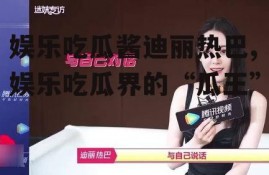 娱乐吃瓜酱迪丽热巴,娱乐吃瓜界的“瓜王”