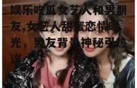 娱乐吃瓜女艺人和男朋友,女艺人甜蜜恋情曝光，男友背景神秘引热议