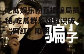 吃瓜娱乐圈直播骗局揭秘,吃瓜群众如何识破“网红”陷阱