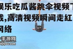 娱乐吃瓜酱跳伞视频下载,高清视频瞬间走红网络