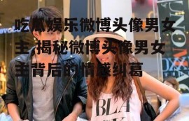 吃瓜娱乐微博头像男女主,揭秘微博头像男女主背后的情感纠葛