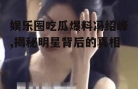 娱乐圈吃瓜爆料冯绍峰,揭秘明星背后的真相
