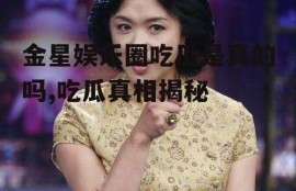 金星娱乐圈吃瓜是真的吗,吃瓜真相揭秘
