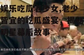 娱乐吃瓜老少女,老少皆宜的吃瓜盛宴，揭秘明星幕后故事