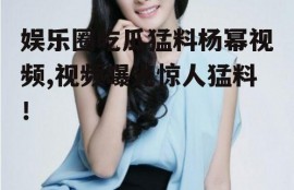 娱乐圈吃瓜猛料杨幂视频,视频曝光惊人猛料！
