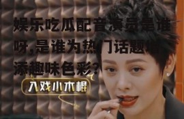 娱乐吃瓜配音演员是谁呀,是谁为热门话题增添趣味色彩？
