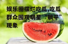 娱乐圈摆烂吃瓜,吃瓜群众围观明星“躺平”现象