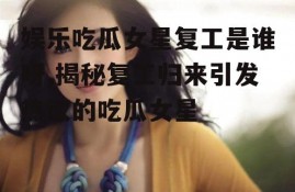 娱乐吃瓜女星复工是谁呀,揭秘复工归来引发热议的吃瓜女星