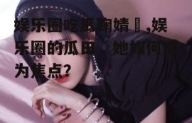 娱乐圈吃瓜鞠婧祎,娱乐圈的瓜田，她如何成为焦点？