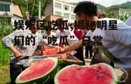 娱乐区吃瓜,揭秘明星们的“吃瓜”日常