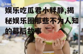 娱乐吃瓜君小胖静,揭秘娱乐圈那些不为人知的幕后故事