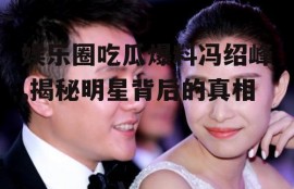 娱乐圈吃瓜爆料冯绍峰,揭秘明星背后的真相