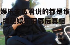 娱乐吃瓜君说的都是谁,揭秘娱乐圈幕后真相