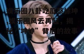 娱乐圈八卦吃瓜蔡徐坤,娱乐圈风云再起，揭秘“坤坤”背后的故事