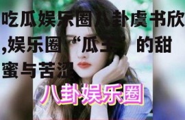 吃瓜娱乐圈八卦虞书欣,娱乐圈“瓜王”的甜蜜与苦涩