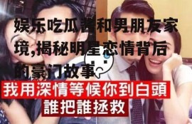 娱乐吃瓜酱和男朋友家境,揭秘明星恋情背后的豪门故事