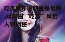 吃瓜娱乐圈明星是谁啊,娱乐圈“吃瓜”风云人物揭秘