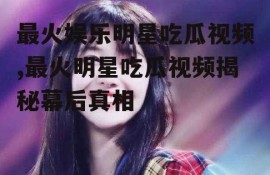 最火娱乐明星吃瓜视频,最火明星吃瓜视频揭秘幕后真相
