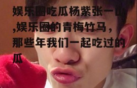 娱乐圈吃瓜杨紫张一山,娱乐圈的青梅竹马，那些年我们一起吃过的瓜