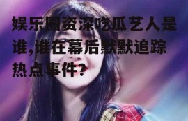 娱乐圈资深吃瓜艺人是谁,谁在幕后默默追踪热点事件？