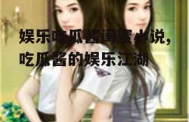 娱乐吃瓜酱闺蜜小说,吃瓜酱的娱乐江湖