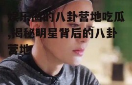 娱乐圈的八卦营地吃瓜,揭秘明星背后的八卦营地