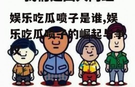 娱乐吃瓜喷子是谁,娱乐吃瓜喷子的崛起与争议