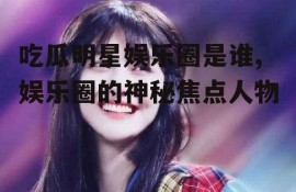 吃瓜明星娱乐圈是谁,娱乐圈的神秘焦点人物