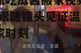 娱乐吃瓜酱搬家视频播放,跟随镜头见证温馨搬家时刻